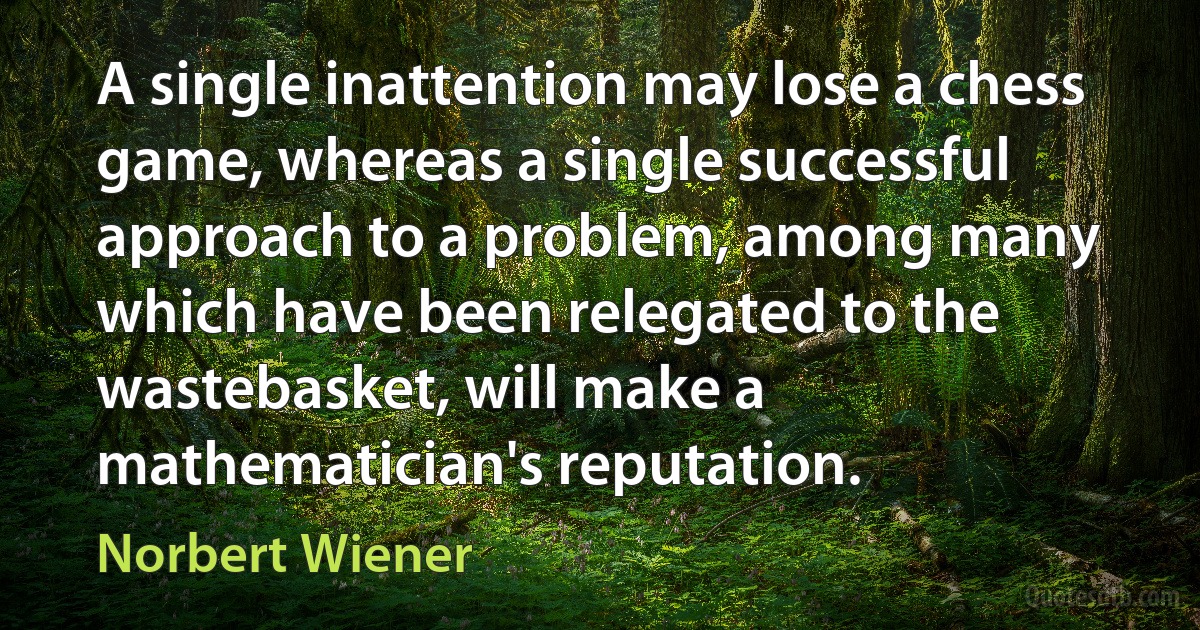 A single inattention may lose a chess game, whereas a single successful approach to a problem, among many which have been relegated to the wastebasket, will make a mathematician's reputation. (Norbert Wiener)