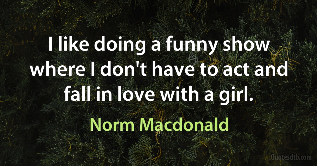 I like doing a funny show where I don't have to act and fall in love with a girl. (Norm Macdonald)