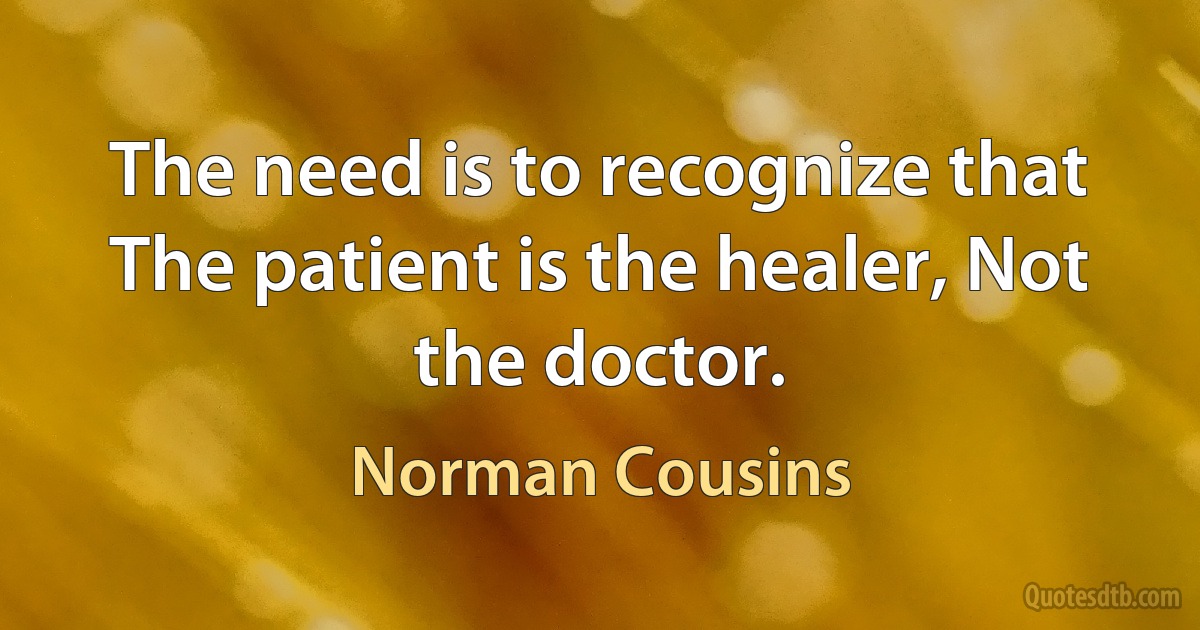 The need is to recognize that The patient is the healer, Not the doctor. (Norman Cousins)