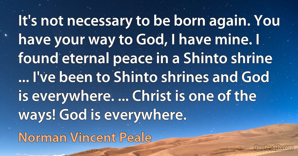 It's not necessary to be born again. You have your way to God, I have mine. I found eternal peace in a Shinto shrine ... I've been to Shinto shrines and God is everywhere. ... Christ is one of the ways! God is everywhere. (Norman Vincent Peale)