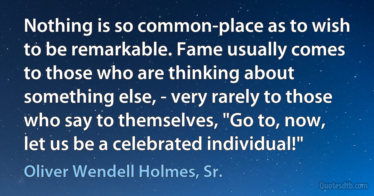 Nothing is so common-place as to wish to be remarkable. Fame usually comes to those who are thinking about something else, - very rarely to those who say to themselves, "Go to, now, let us be a celebrated individual!" (Oliver Wendell Holmes, Sr.)