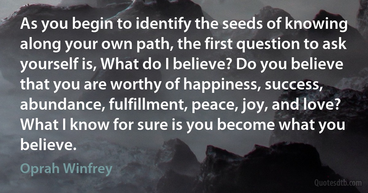 As you begin to identify the seeds of knowing along your own path, the first question to ask yourself is, What do I believe? Do you believe that you are worthy of happiness, success, abundance, fulfillment, peace, joy, and love? What I know for sure is you become what you believe. (Oprah Winfrey)