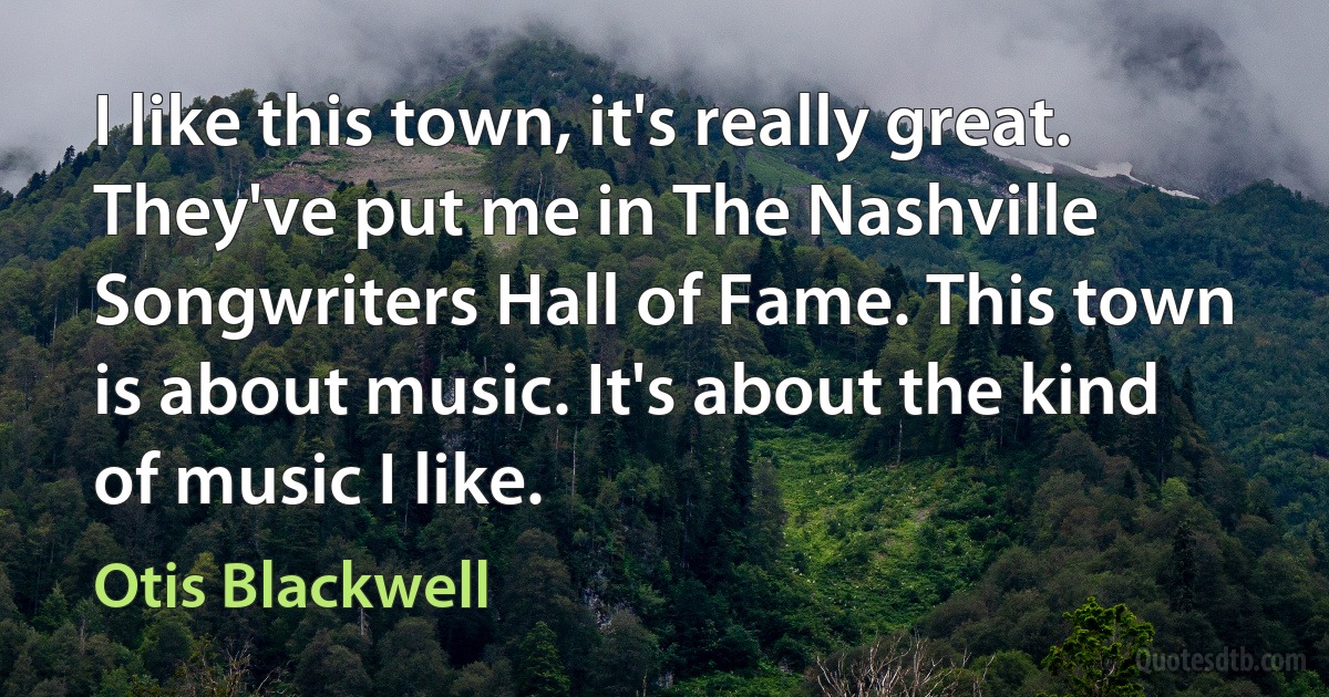 I like this town, it's really great. They've put me in The Nashville Songwriters Hall of Fame. This town is about music. It's about the kind of music I like. (Otis Blackwell)