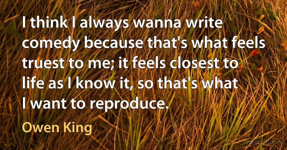 I think I always wanna write comedy because that's what feels truest to me; it feels closest to life as I know it, so that's what I want to reproduce. (Owen King)