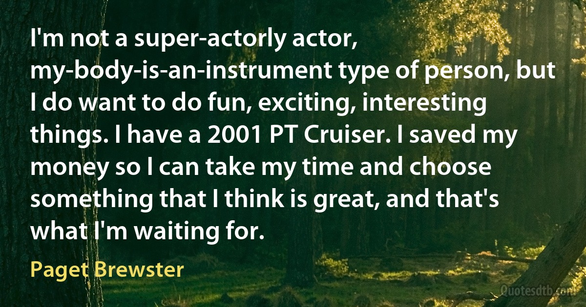 I'm not a super-actorly actor, my-body-is-an-instrument type of person, but I do want to do fun, exciting, interesting things. I have a 2001 PT Cruiser. I saved my money so I can take my time and choose something that I think is great, and that's what I'm waiting for. (Paget Brewster)