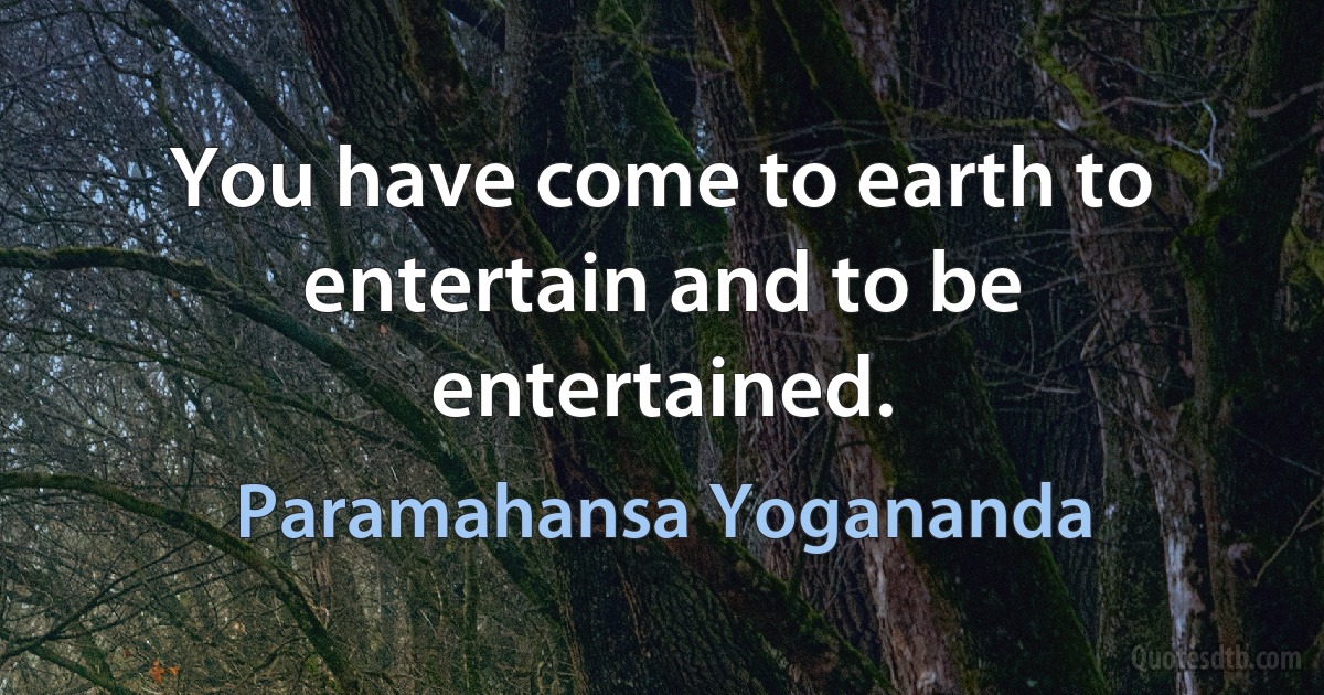 You have come to earth to entertain and to be entertained. (Paramahansa Yogananda)