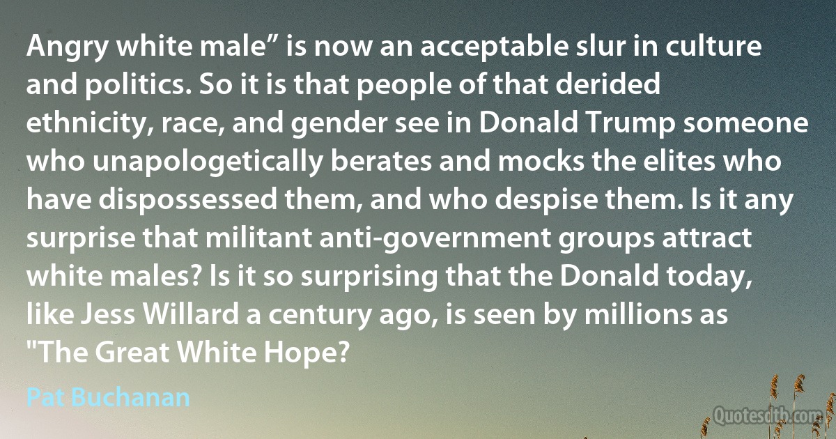 Angry white male” is now an acceptable slur in culture and politics. So it is that people of that derided ethnicity, race, and gender see in Donald Trump someone who unapologetically berates and mocks the elites who have dispossessed them, and who despise them. Is it any surprise that militant anti-government groups attract white males? Is it so surprising that the Donald today, like Jess Willard a century ago, is seen by millions as "The Great White Hope? (Pat Buchanan)