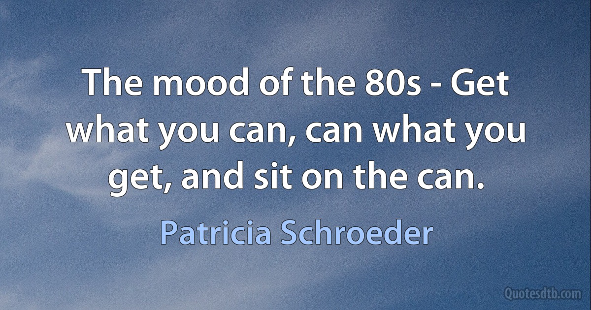 The mood of the 80s - Get what you can, can what you get, and sit on the can. (Patricia Schroeder)