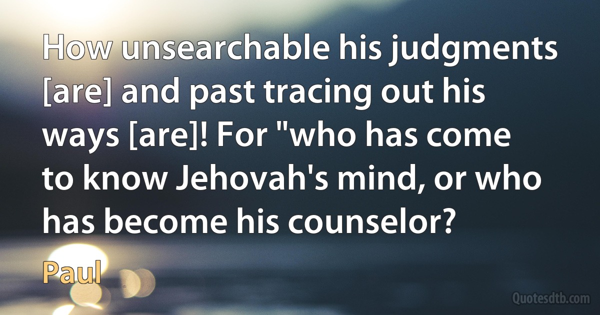 How unsearchable his judgments [are] and past tracing out his ways [are]! For "who has come to know Jehovah's mind, or who has become his counselor? (Paul)