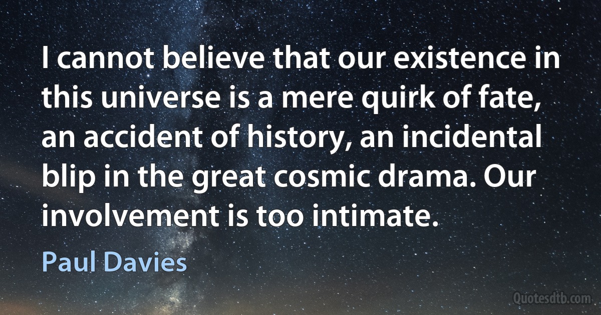 I cannot believe that our existence in this universe is a mere quirk of fate, an accident of history, an incidental blip in the great cosmic drama. Our involvement is too intimate. (Paul Davies)