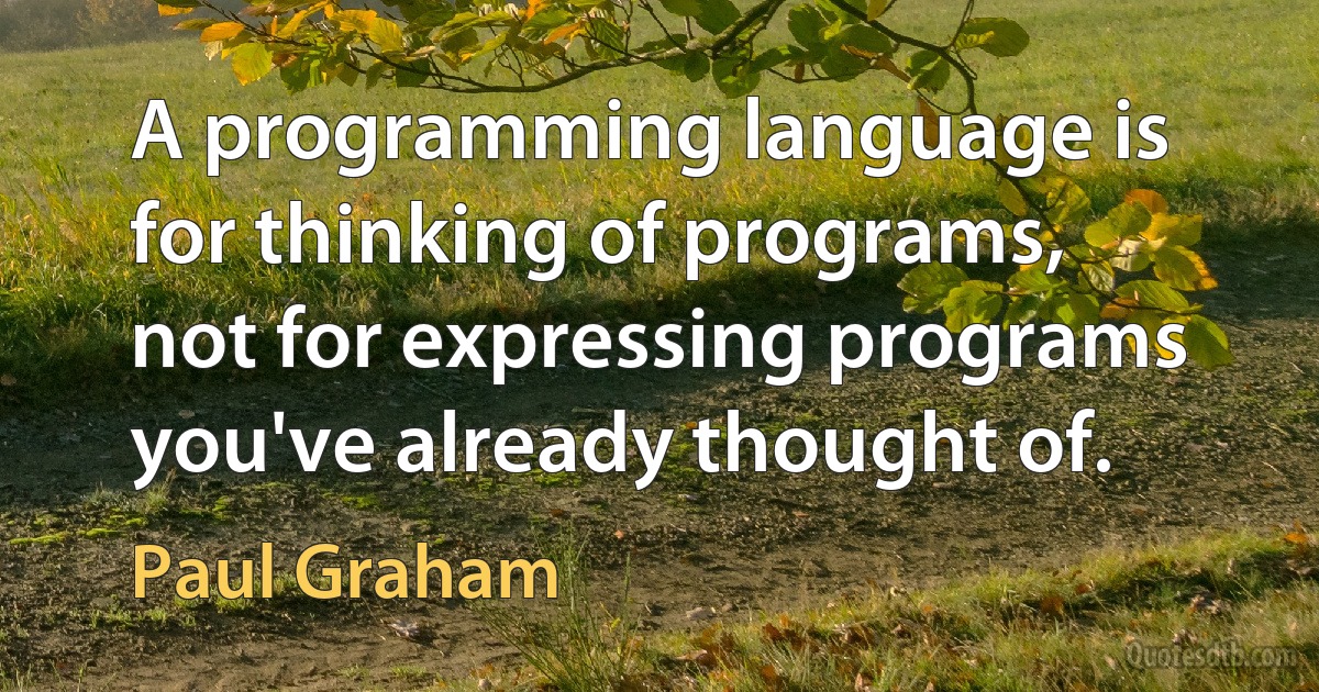 A programming language is for thinking of programs, not for expressing programs you've already thought of. (Paul Graham)