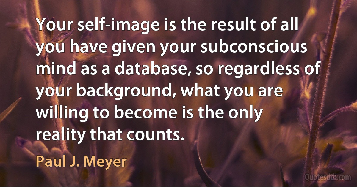 Your self-image is the result of all you have given your subconscious mind as a database, so regardless of your background, what you are willing to become is the only reality that counts. (Paul J. Meyer)