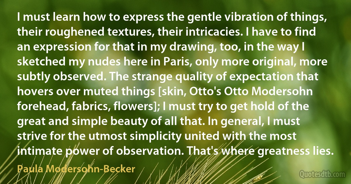 I must learn how to express the gentle vibration of things, their roughened textures, their intricacies. I have to find an expression for that in my drawing, too, in the way I sketched my nudes here in Paris, only more original, more subtly observed. The strange quality of expectation that hovers over muted things [skin, Otto's Otto Modersohn forehead, fabrics, flowers]; I must try to get hold of the great and simple beauty of all that. In general, I must strive for the utmost simplicity united with the most intimate power of observation. That's where greatness lies. (Paula Modersohn-Becker)