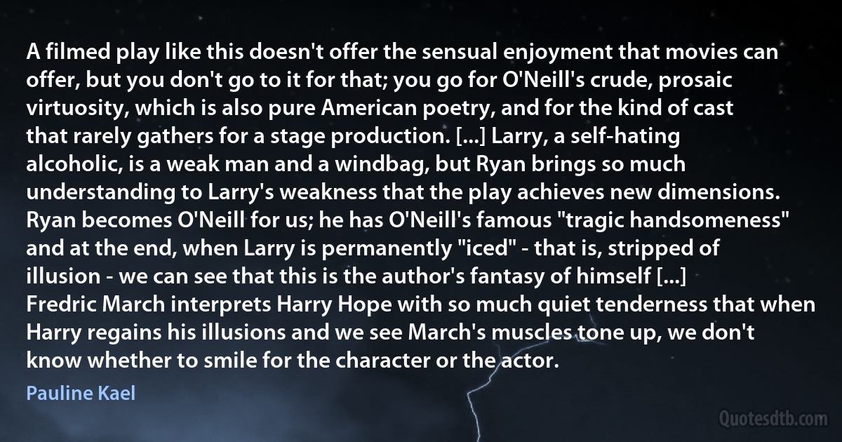 A filmed play like this doesn't offer the sensual enjoyment that movies can offer, but you don't go to it for that; you go for O'Neill's crude, prosaic virtuosity, which is also pure American poetry, and for the kind of cast that rarely gathers for a stage production. [...] Larry, a self-hating alcoholic, is a weak man and a windbag, but Ryan brings so much understanding to Larry's weakness that the play achieves new dimensions. Ryan becomes O'Neill for us; he has O'Neill's famous "tragic handsomeness" and at the end, when Larry is permanently "iced" - that is, stripped of illusion - we can see that this is the author's fantasy of himself [...] Fredric March interprets Harry Hope with so much quiet tenderness that when Harry regains his illusions and we see March's muscles tone up, we don't know whether to smile for the character or the actor. (Pauline Kael)