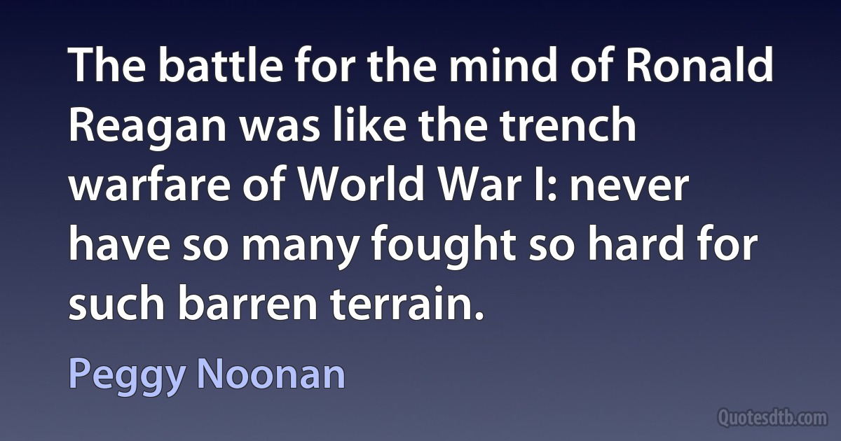 The battle for the mind of Ronald Reagan was like the trench warfare of World War I: never have so many fought so hard for such barren terrain. (Peggy Noonan)