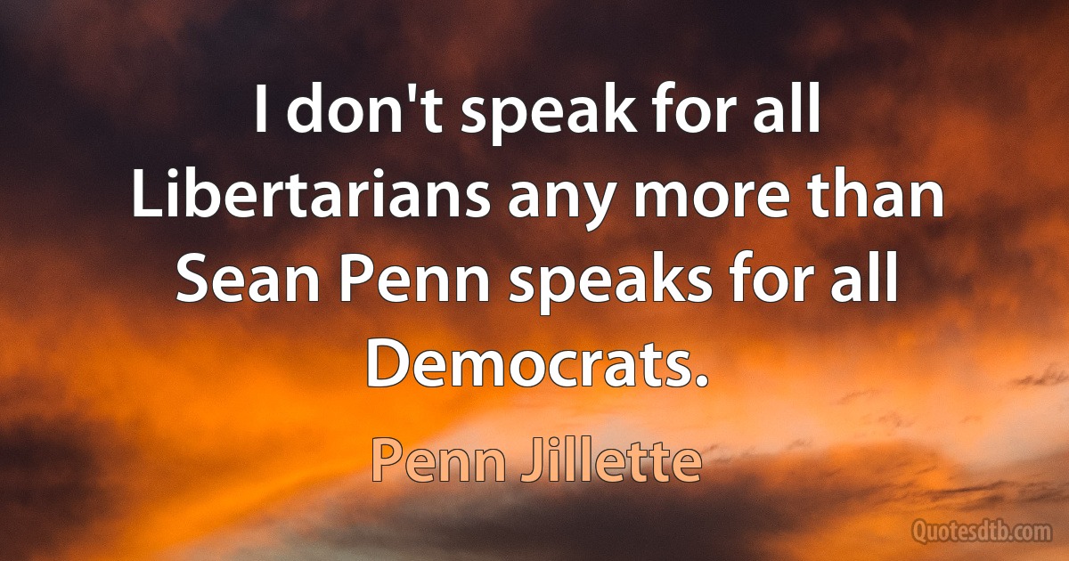 I don't speak for all Libertarians any more than Sean Penn speaks for all Democrats. (Penn Jillette)