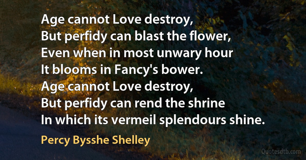 Age cannot Love destroy,
But perfidy can blast the flower,
Even when in most unwary hour
It blooms in Fancy's bower.
Age cannot Love destroy,
But perfidy can rend the shrine
In which its vermeil splendours shine. (Percy Bysshe Shelley)