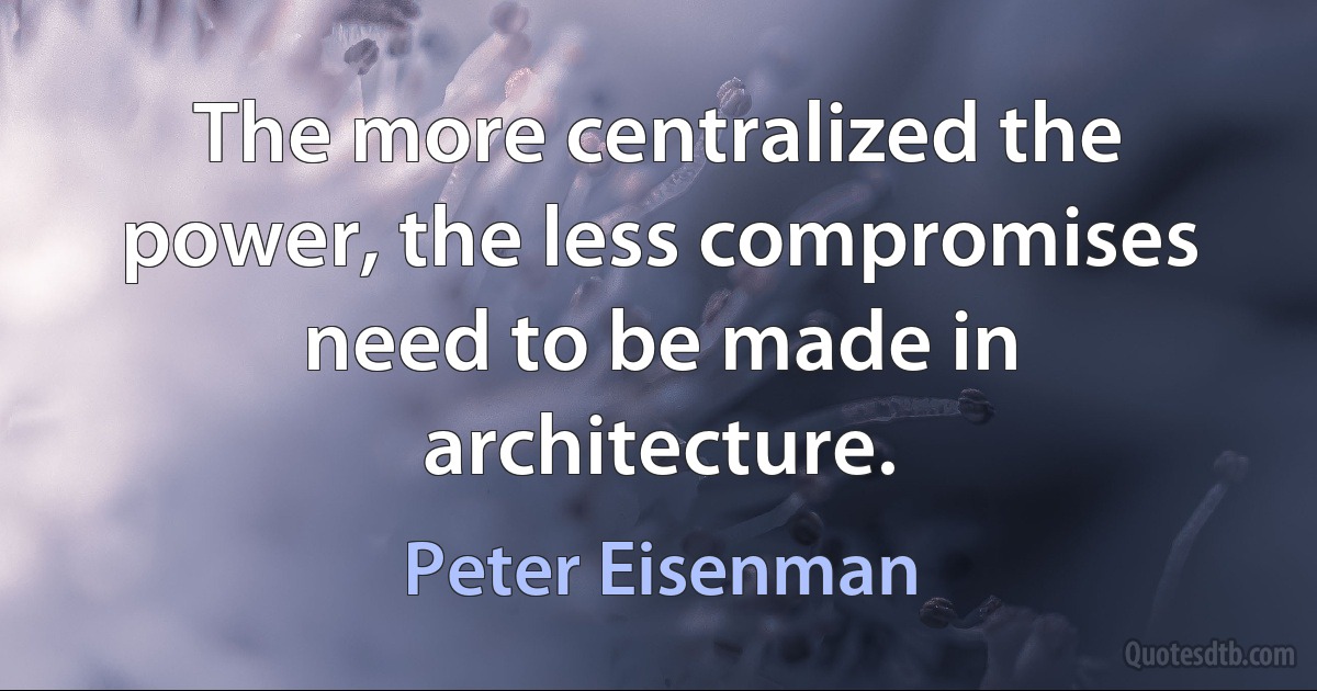 The more centralized the power, the less compromises need to be made in architecture. (Peter Eisenman)