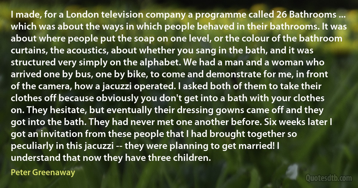 I made, for a London television company a programme called 26 Bathrooms ... which was about the ways in which people behaved in their bathrooms. It was about where people put the soap on one level, or the colour of the bathroom curtains, the acoustics, about whether you sang in the bath, and it was structured very simply on the alphabet. We had a man and a woman who arrived one by bus, one by bike, to come and demonstrate for me, in front of the camera, how a jacuzzi operated. I asked both of them to take their clothes off because obviously you don't get into a bath with your clothes on. They hesitate, but eventually their dressing gowns came off and they got into the bath. They had never met one another before. Six weeks later I got an invitation from these people that I had brought together so peculiarly in this jacuzzi -- they were planning to get married! I understand that now they have three children. (Peter Greenaway)