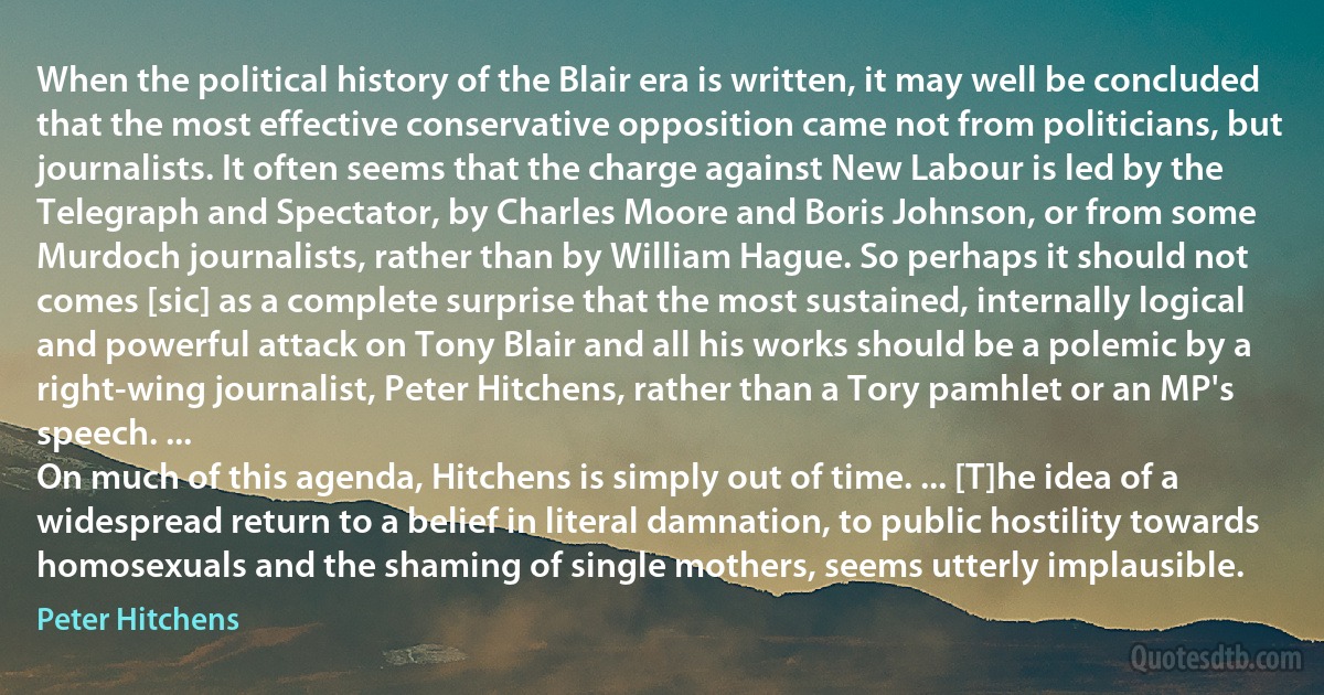 When the political history of the Blair era is written, it may well be concluded that the most effective conservative opposition came not from politicians, but journalists. It often seems that the charge against New Labour is led by the Telegraph and Spectator, by Charles Moore and Boris Johnson, or from some Murdoch journalists, rather than by William Hague. So perhaps it should not comes [sic] as a complete surprise that the most sustained, internally logical and powerful attack on Tony Blair and all his works should be a polemic by a right-wing journalist, Peter Hitchens, rather than a Tory pamhlet or an MP's speech. ...
On much of this agenda, Hitchens is simply out of time. ... [T]he idea of a widespread return to a belief in literal damnation, to public hostility towards homosexuals and the shaming of single mothers, seems utterly implausible. (Peter Hitchens)