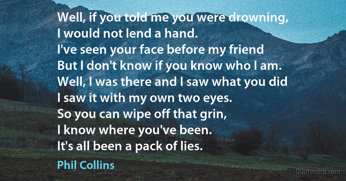 Well, if you told me you were drowning,
I would not lend a hand.
I've seen your face before my friend
But I don't know if you know who I am.
Well, I was there and I saw what you did
I saw it with my own two eyes.
So you can wipe off that grin,
I know where you've been.
It's all been a pack of lies. (Phil Collins)