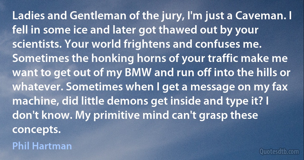 Ladies and Gentleman of the jury, I'm just a Caveman. I fell in some ice and later got thawed out by your scientists. Your world frightens and confuses me. Sometimes the honking horns of your traffic make me want to get out of my BMW and run off into the hills or whatever. Sometimes when I get a message on my fax machine, did little demons get inside and type it? I don't know. My primitive mind can't grasp these concepts. (Phil Hartman)