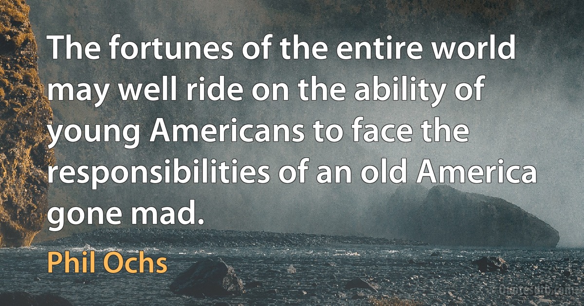 The fortunes of the entire world may well ride on the ability of young Americans to face the responsibilities of an old America gone mad. (Phil Ochs)