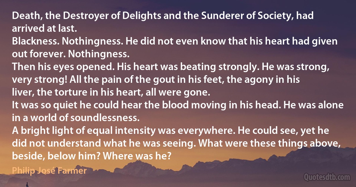 Death, the Destroyer of Delights and the Sunderer of Society, had arrived at last.
Blackness. Nothingness. He did not even know that his heart had given out forever. Nothingness.
Then his eyes opened. His heart was beating strongly. He was strong, very strong! All the pain of the gout in his feet, the agony in his liver, the torture in his heart, all were gone.
It was so quiet he could hear the blood moving in his head. He was alone in a world of soundlessness.
A bright light of equal intensity was everywhere. He could see, yet he did not understand what he was seeing. What were these things above, beside, below him? Where was he? (Philip José Farmer)