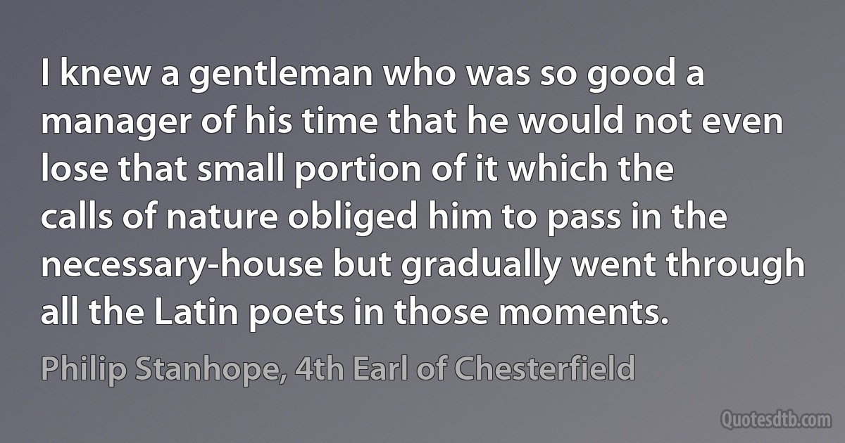 I knew a gentleman who was so good a manager of his time that he would not even lose that small portion of it which the calls of nature obliged him to pass in the necessary-house but gradually went through all the Latin poets in those moments. (Philip Stanhope, 4th Earl of Chesterfield)