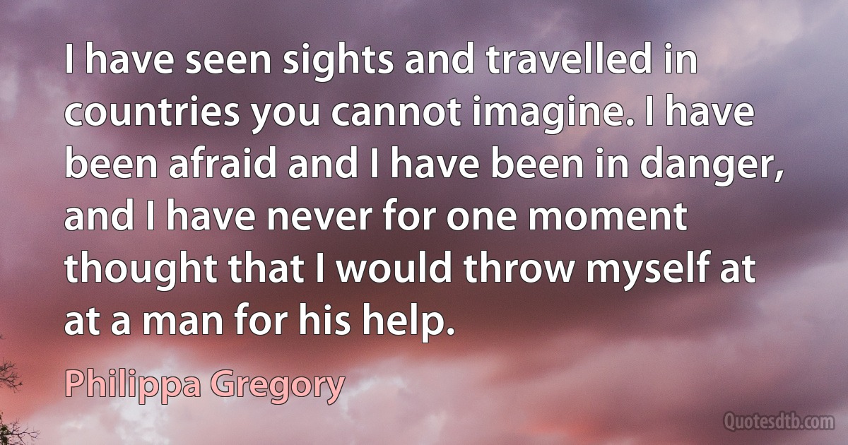 I have seen sights and travelled in countries you cannot imagine. I have been afraid and I have been in danger, and I have never for one moment thought that I would throw myself at at a man for his help. (Philippa Gregory)