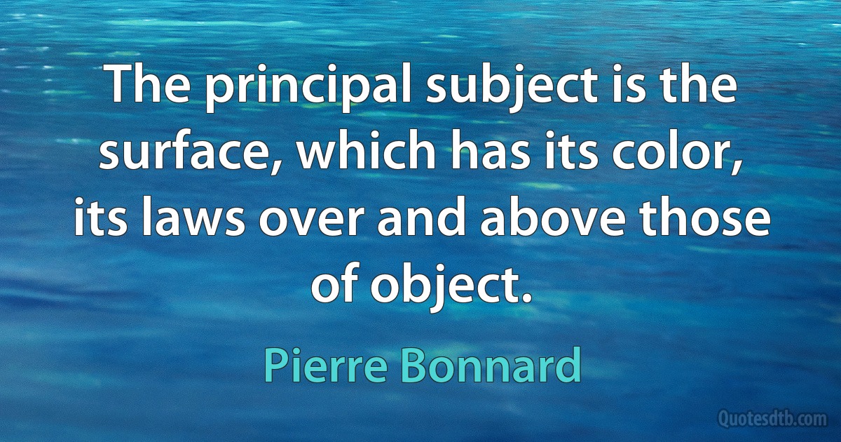 The principal subject is the surface, which has its color, its laws over and above those of object. (Pierre Bonnard)