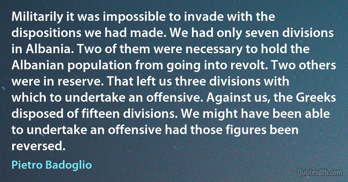 Militarily it was impossible to invade with the dispositions we had made. We had only seven divisions in Albania. Two of them were necessary to hold the Albanian population from going into revolt. Two others were in reserve. That left us three divisions with which to undertake an offensive. Against us, the Greeks disposed of fifteen divisions. We might have been able to undertake an offensive had those figures been reversed. (Pietro Badoglio)