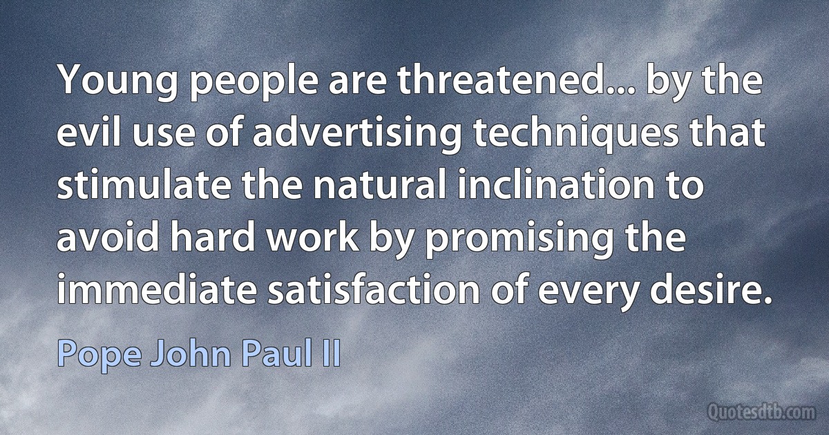 Young people are threatened... by the evil use of advertising techniques that stimulate the natural inclination to avoid hard work by promising the immediate satisfaction of every desire. (Pope John Paul II)