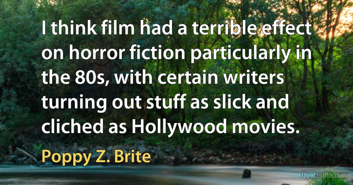 I think film had a terrible effect on horror fiction particularly in the 80s, with certain writers turning out stuff as slick and cliched as Hollywood movies. (Poppy Z. Brite)