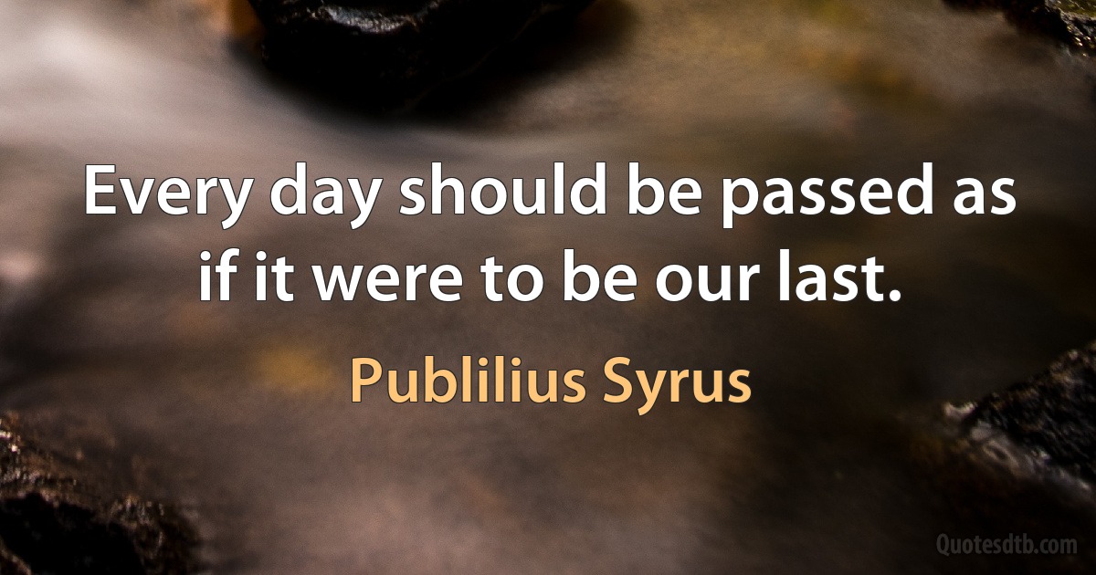 Every day should be passed as if it were to be our last. (Publilius Syrus)