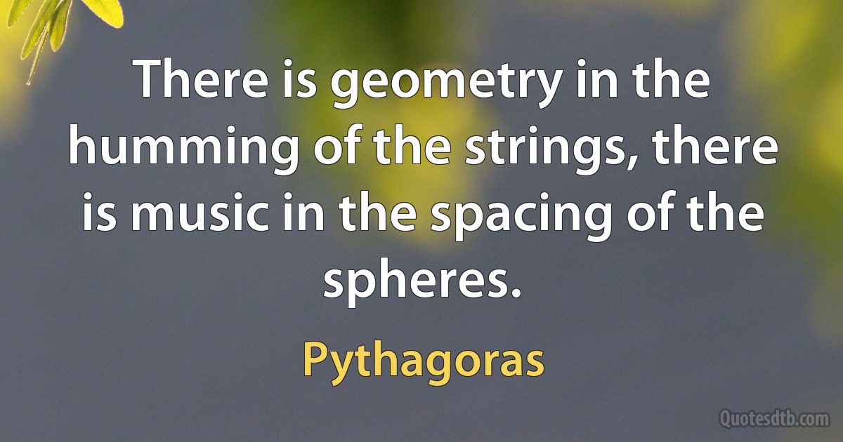 There is geometry in the humming of the strings, there is music in the spacing of the spheres. (Pythagoras)