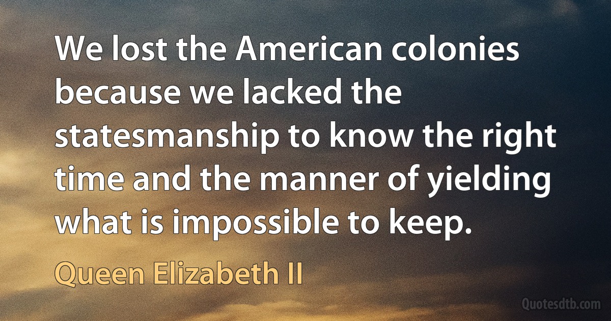 We lost the American colonies because we lacked the statesmanship to know the right time and the manner of yielding what is impossible to keep. (Queen Elizabeth II)