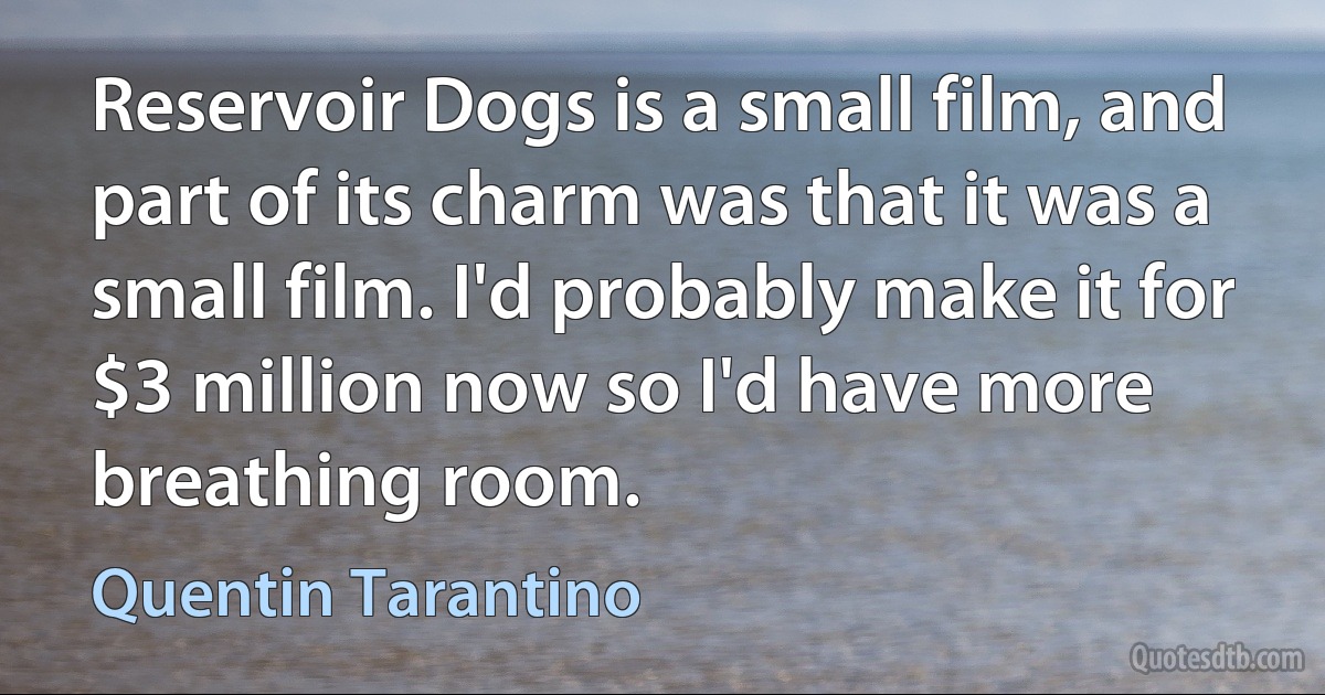 Reservoir Dogs is a small film, and part of its charm was that it was a small film. I'd probably make it for $3 million now so I'd have more breathing room. (Quentin Tarantino)