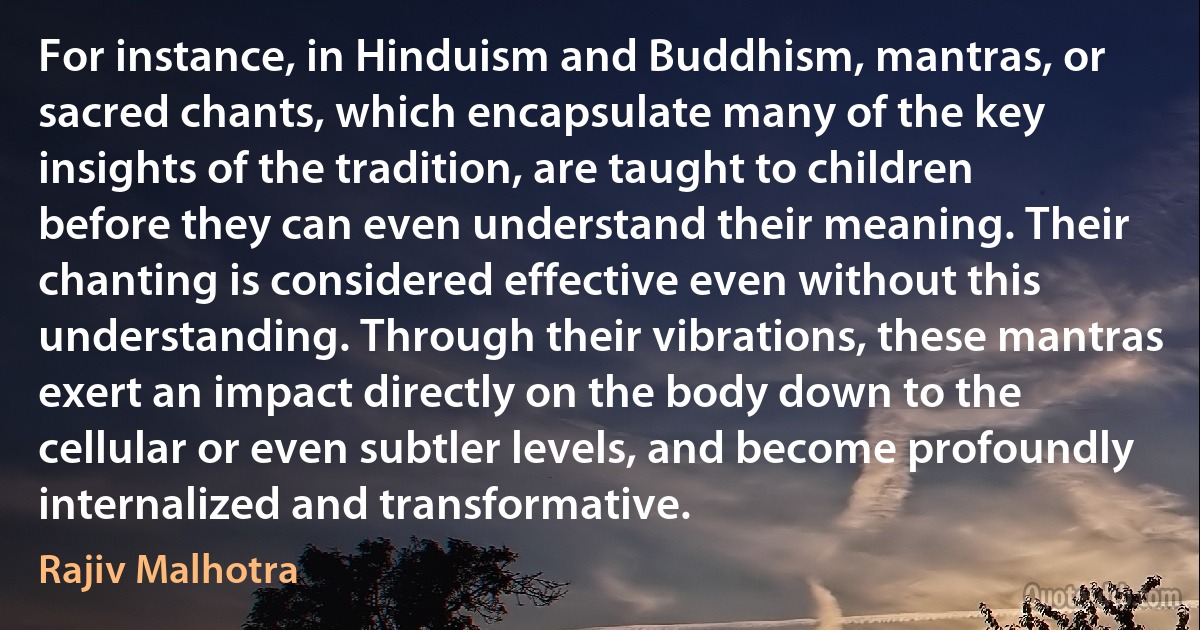 For instance, in Hinduism and Buddhism, mantras, or sacred chants, which encapsulate many of the key insights of the tradition, are taught to children before they can even understand their meaning. Their chanting is considered effective even without this understanding. Through their vibrations, these mantras exert an impact directly on the body down to the cellular or even subtler levels, and become profoundly internalized and transformative. (Rajiv Malhotra)