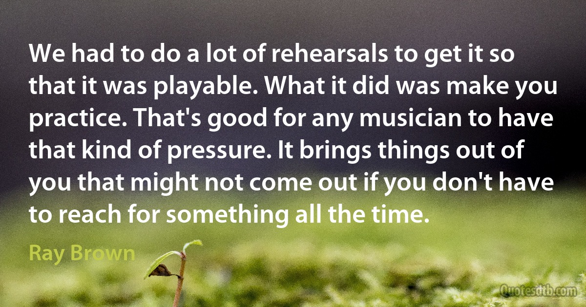 We had to do a lot of rehearsals to get it so that it was playable. What it did was make you practice. That's good for any musician to have that kind of pressure. It brings things out of you that might not come out if you don't have to reach for something all the time. (Ray Brown)