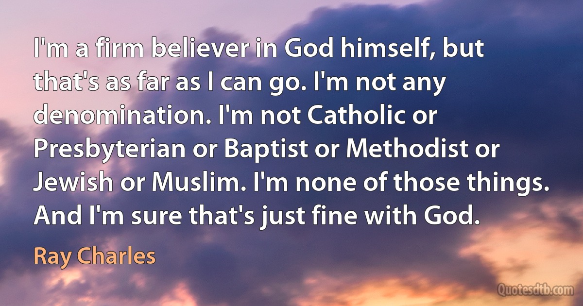 I'm a firm believer in God himself, but that's as far as I can go. I'm not any denomination. I'm not Catholic or Presbyterian or Baptist or Methodist or Jewish or Muslim. I'm none of those things. And I'm sure that's just fine with God. (Ray Charles)