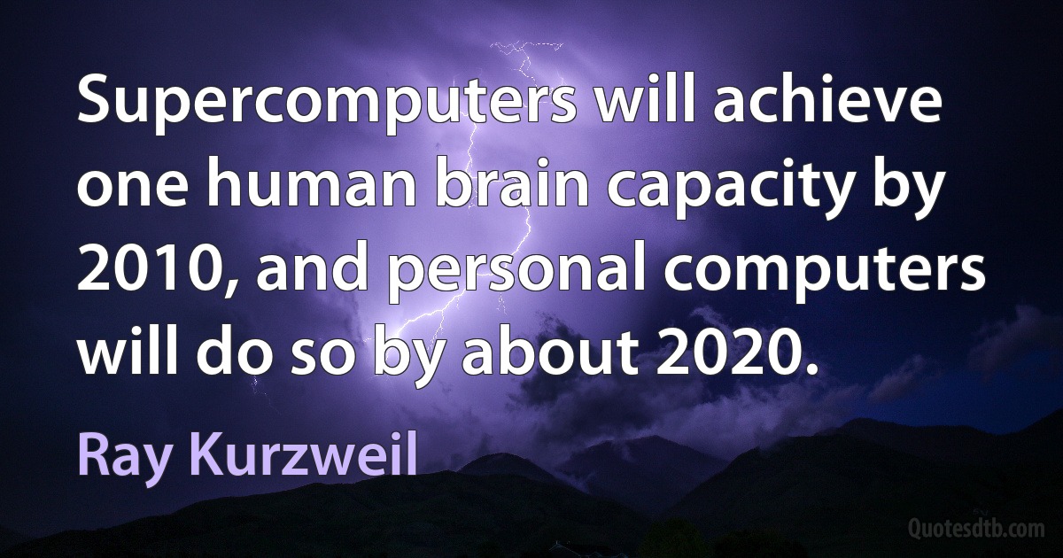 Supercomputers will achieve one human brain capacity by 2010, and personal computers will do so by about 2020. (Ray Kurzweil)