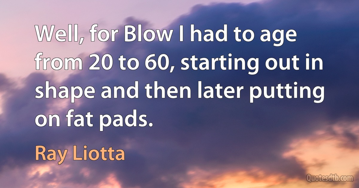 Well, for Blow I had to age from 20 to 60, starting out in shape and then later putting on fat pads. (Ray Liotta)