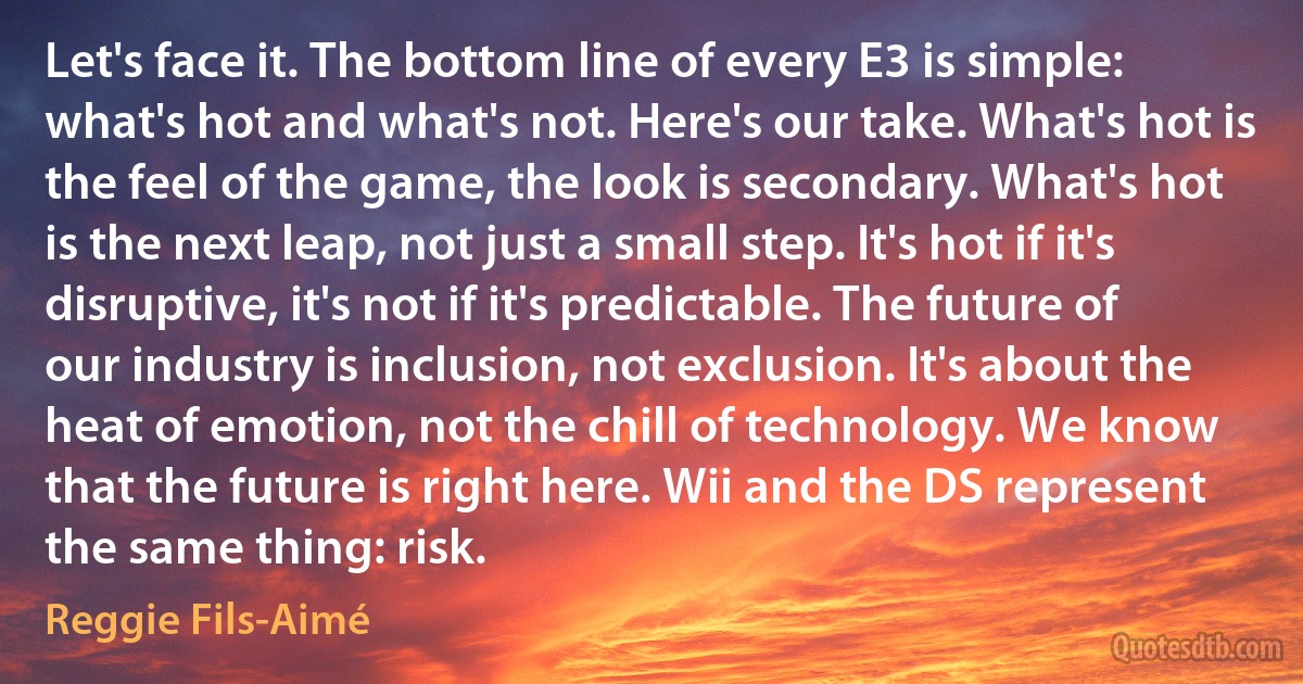 Let's face it. The bottom line of every E3 is simple: what's hot and what's not. Here's our take. What's hot is the feel of the game, the look is secondary. What's hot is the next leap, not just a small step. It's hot if it's disruptive, it's not if it's predictable. The future of our industry is inclusion, not exclusion. It's about the heat of emotion, not the chill of technology. We know that the future is right here. Wii and the DS represent the same thing: risk. (Reggie Fils-Aimé)