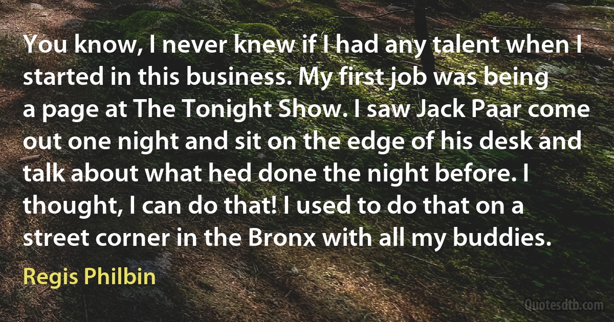 You know, I never knew if I had any talent when I started in this business. My first job was being a page at The Tonight Show. I saw Jack Paar come out one night and sit on the edge of his desk and talk about what hed done the night before. I thought, I can do that! I used to do that on a street corner in the Bronx with all my buddies. (Regis Philbin)