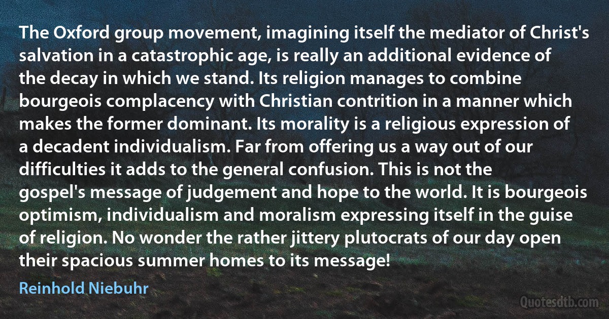 The Oxford group movement, imagining itself the mediator of Christ's salvation in a catastrophic age, is really an additional evidence of the decay in which we stand. Its religion manages to combine bourgeois complacency with Christian contrition in a manner which makes the former dominant. Its morality is a religious expression of a decadent individualism. Far from offering us a way out of our difficulties it adds to the general confusion. This is not the gospel's message of judgement and hope to the world. It is bourgeois optimism, individualism and moralism expressing itself in the guise of religion. No wonder the rather jittery plutocrats of our day open their spacious summer homes to its message! (Reinhold Niebuhr)