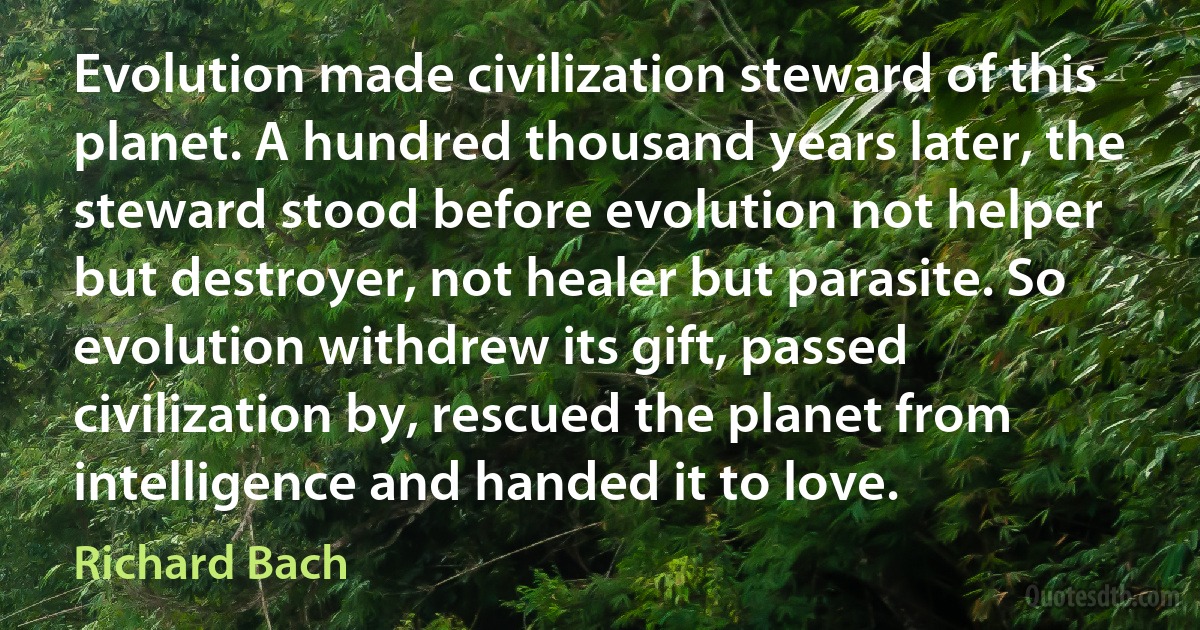 Evolution made civilization steward of this planet. A hundred thousand years later, the steward stood before evolution not helper but destroyer, not healer but parasite. So evolution withdrew its gift, passed civilization by, rescued the planet from intelligence and handed it to love. (Richard Bach)