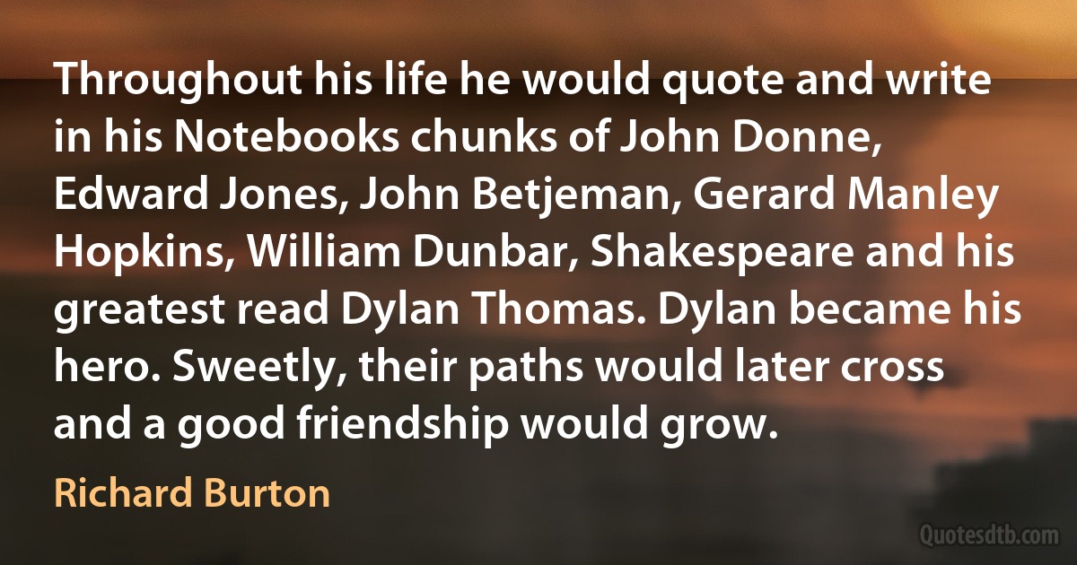 Throughout his life he would quote and write in his Notebooks chunks of John Donne, Edward Jones, John Betjeman, Gerard Manley Hopkins, William Dunbar, Shakespeare and his greatest read Dylan Thomas. Dylan became his hero. Sweetly, their paths would later cross and a good friendship would grow. (Richard Burton)