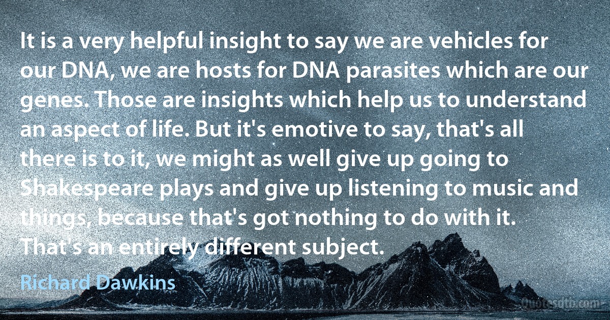 It is a very helpful insight to say we are vehicles for our DNA, we are hosts for DNA parasites which are our genes. Those are insights which help us to understand an aspect of life. But it's emotive to say, that's all there is to it, we might as well give up going to Shakespeare plays and give up listening to music and things, because that's got nothing to do with it. That's an entirely different subject. (Richard Dawkins)