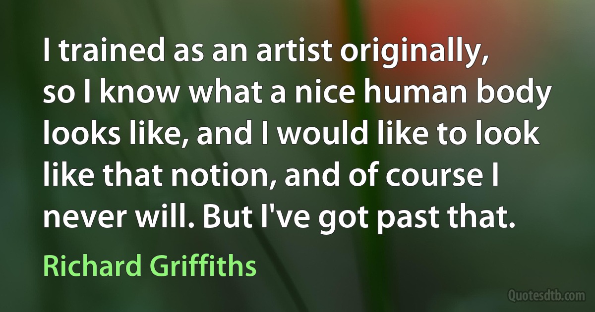 I trained as an artist originally, so I know what a nice human body looks like, and I would like to look like that notion, and of course I never will. But I've got past that. (Richard Griffiths)